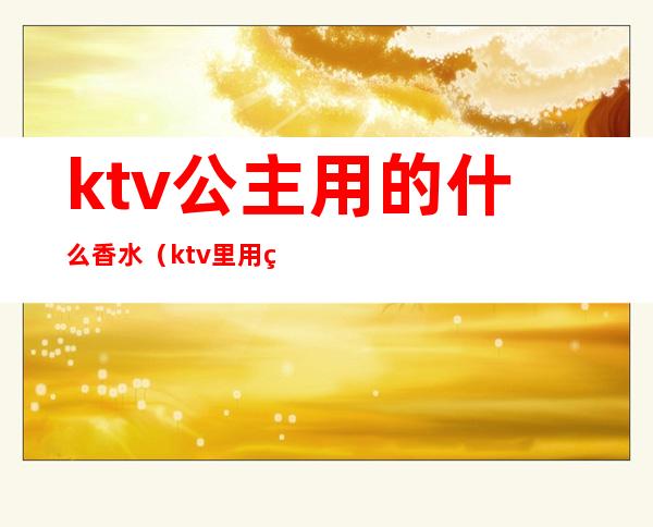 ktv公主用的什么香水（ktv里用的什么香水）