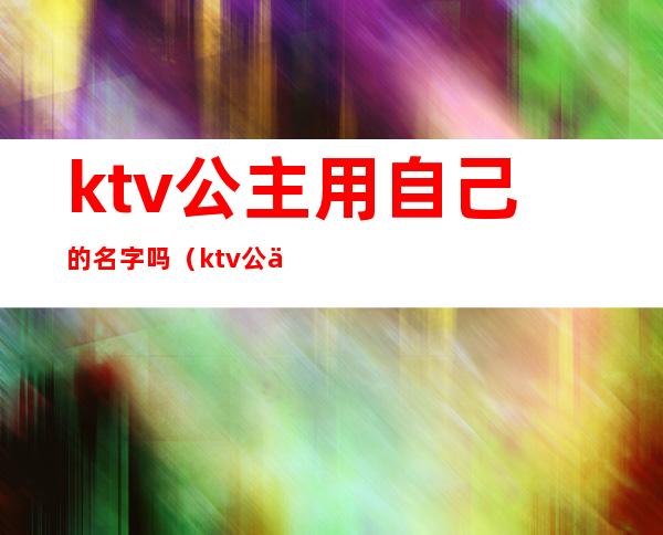 ktv公主用自己的名字吗(ktv公主干嘛用的)