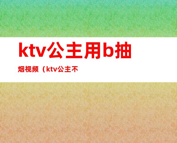 ktv公主用b抽烟视频(ktv公主不能碰)