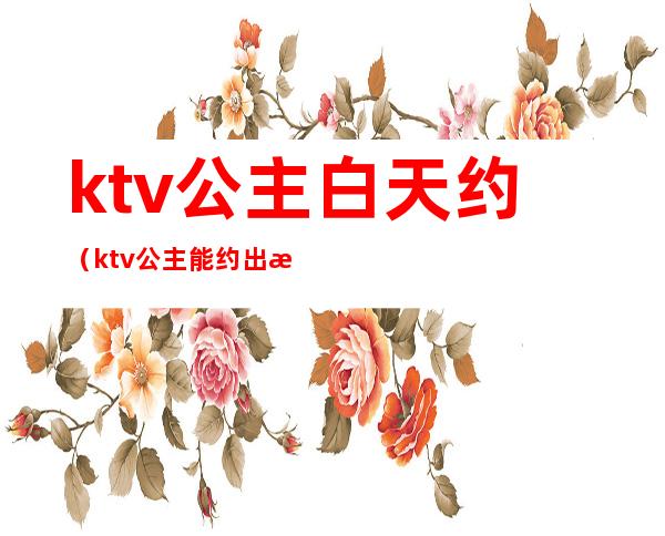 ktv公主白天约(ktv公主能约出来的吗)