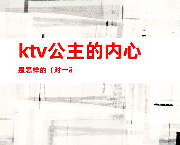 ktv公主的内心是怎样的(对一个ktv公主很有感觉)