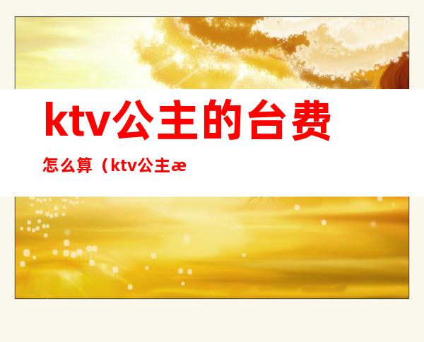 ktv公主的台费怎么算(ktv公主按什么收费)