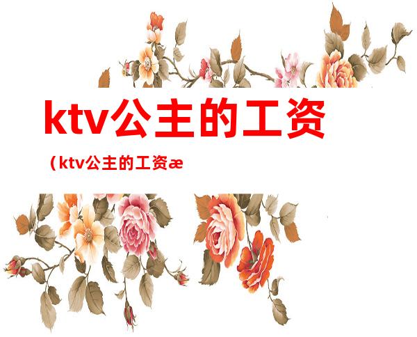 ktv公主的工资(ktv公主的工资怎么算的)