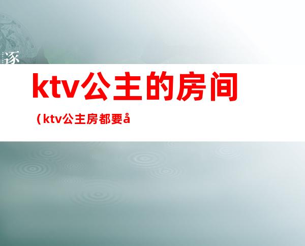 ktv公主的房间（ktv公主房都要干嘛）
