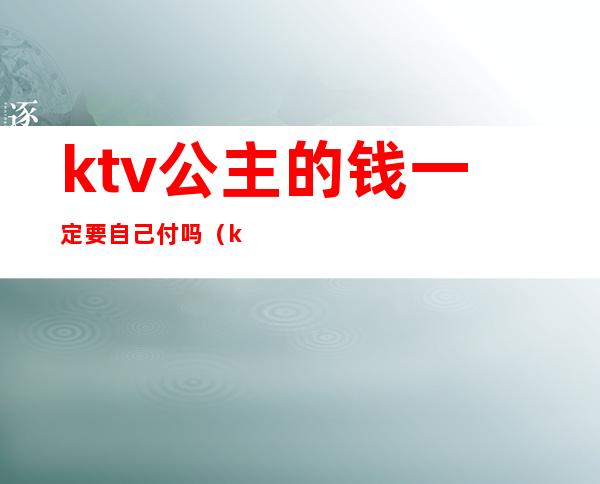 ktv公主的钱一定要自己付吗(ktv叫公主怎么给钱)