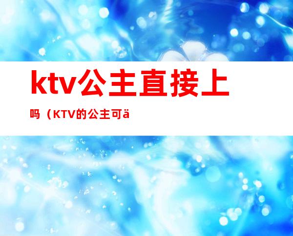 ktv公主直接上吗(KTV的公主可以上吗)