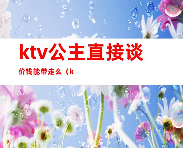 ktv公主直接谈价钱能带走么(ktv公主能带走多少钱)