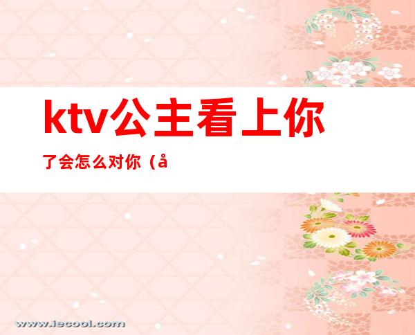 ktv公主看上你了会怎么对你(如何看待ktv公主)