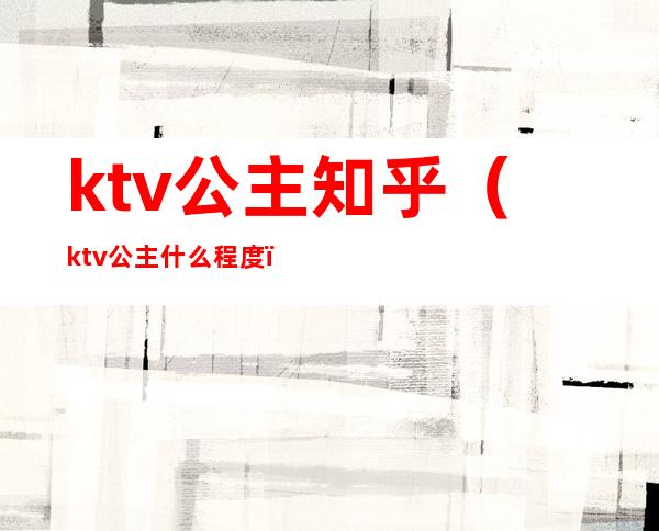 ktv公主知乎(ktv公主什么程度)