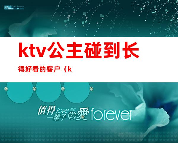 ktv公主碰到长得好看的客户(ktv公主长啥样)