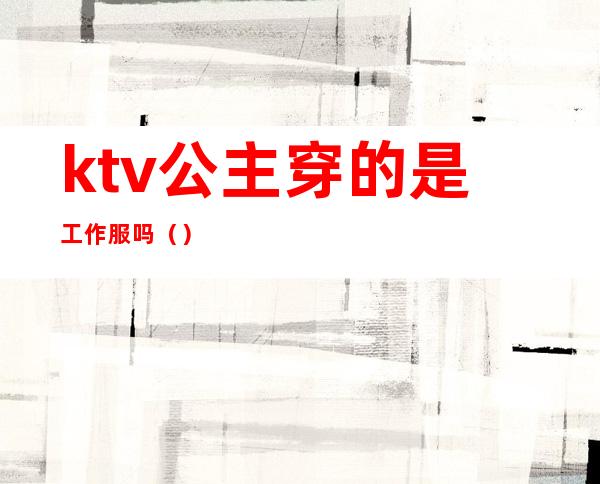 ktv公主穿的是工作服吗（）