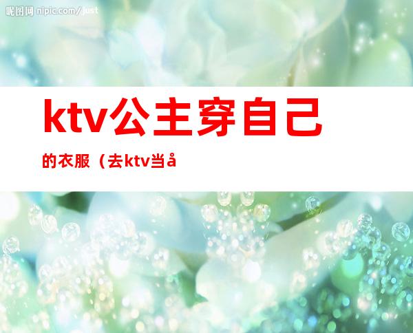 ktv公主穿自己的衣服(去ktv当公主上班要穿什么衣服)