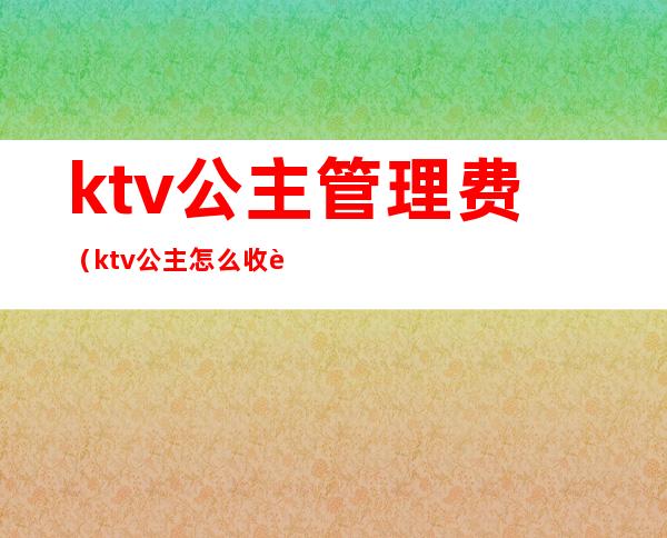 ktv公主管理费(ktv公主怎么收费)