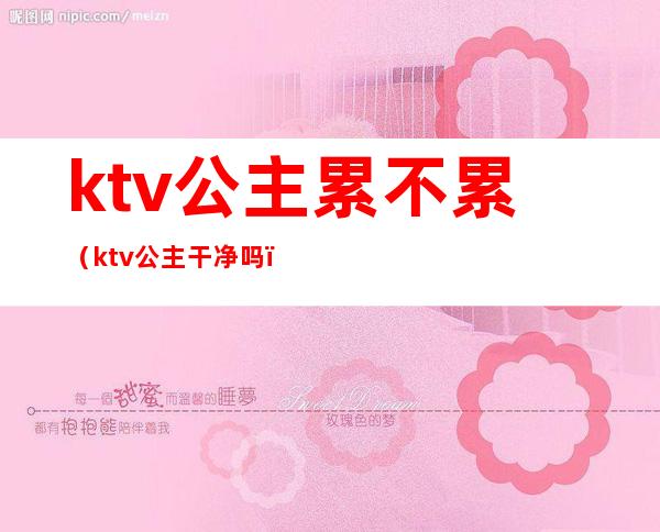 ktv公主累不累（ktv公主干净吗?）