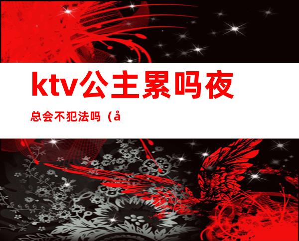 ktv公主累吗?夜总会不犯法吗?（在ktv做公主违法吗）