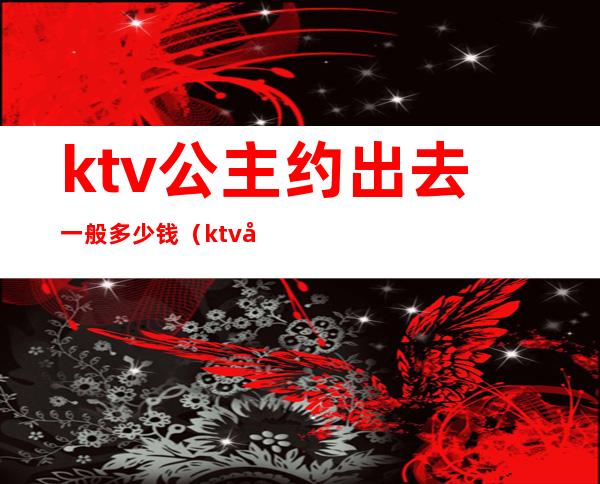 ktv公主约出去一般多少钱(ktv公主带出去大概要多少钱)
