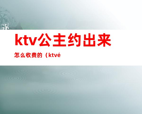 ktv公主约出来怎么收费的（ktv里公主怎么收费）