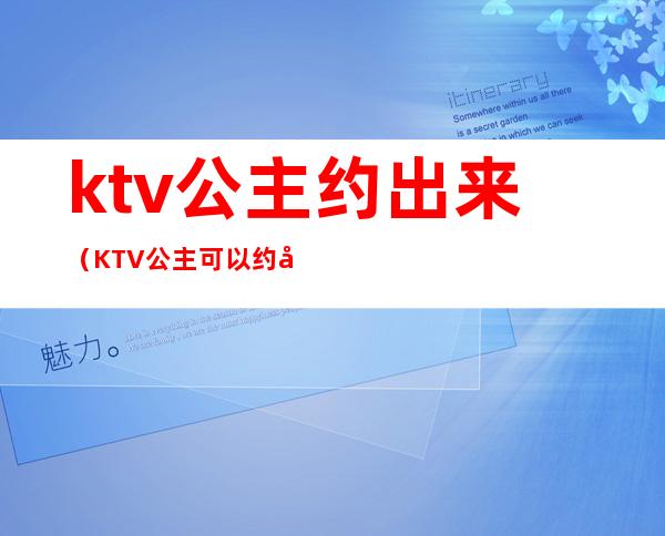 ktv公主约出来(KTV公主可以约出来吗)