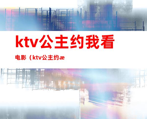 ktv公主约我看电影(ktv公主约我见面)
