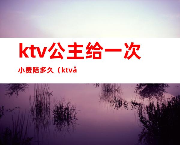 ktv公主给一次小费陪多久(ktv公主费用怎么给)