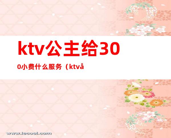 ktv公主给300小费什么服务（ktv公主500块能干嘛）
