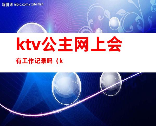 ktv公主网上会有工作记录吗(ktv公主一个月可以赚多少)