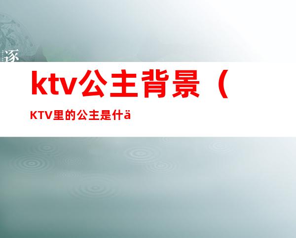 ktv公主背景(KTV里的公主是什么)