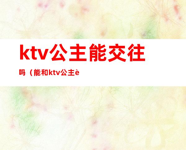 ktv公主能交往吗(能和ktv公主谈恋爱吗)