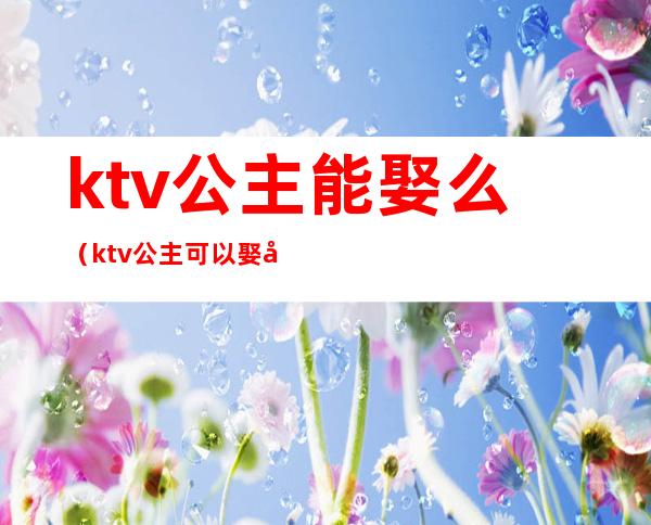 ktv公主能娶么(ktv公主可以娶回家吗)