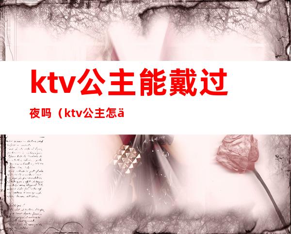 ktv公主能戴过夜吗(ktv公主怎么带出去过夜一般什么费用)