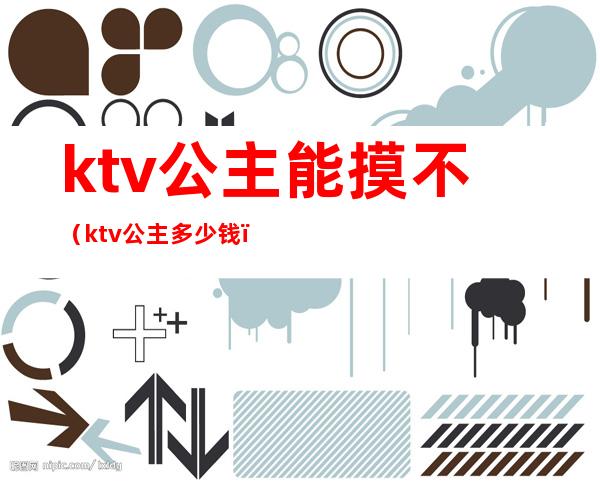 ktv公主能摸不（ktv公主多少钱）