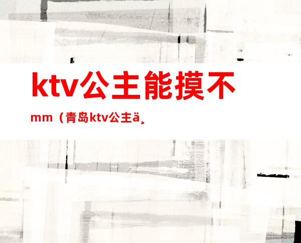ktv公主能摸不mm(青岛ktv公主一般多少钱)
