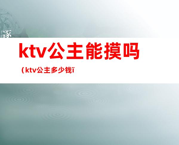 ktv公主能摸吗(ktv公主多少钱)
