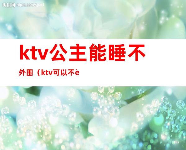 ktv公主能睡不外围(ktv可以不要公主吗)