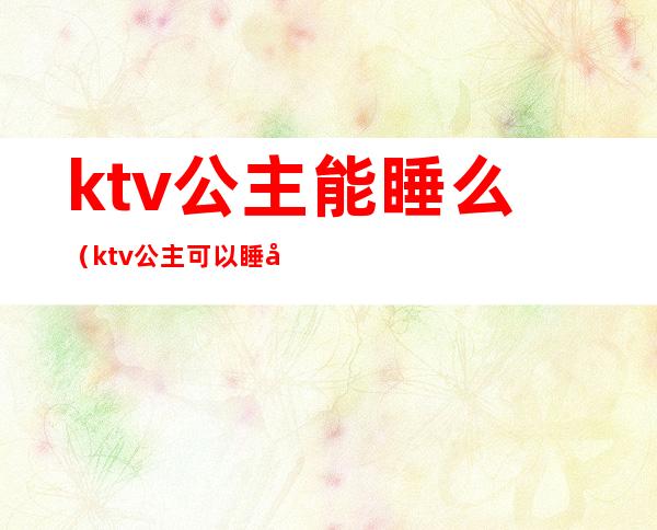 ktv公主能睡么(ktv公主可以睡吗 陪酒)