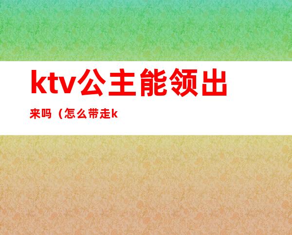 ktv公主能领出来吗(怎么带走ktv的公主)