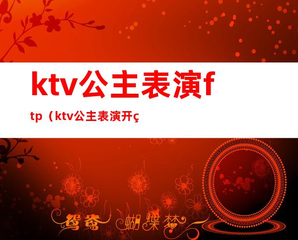 ktv公主表演ftp(ktv公主表演开瓶盖)