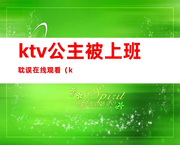 ktv公主被上班耽误在线观看(ktv公主被上班耽误在线观看完整版)
