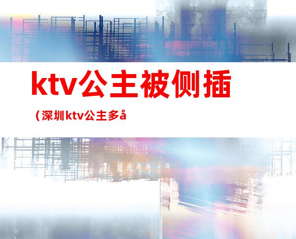 ktv公主被侧插（深圳ktv公主多少价位）