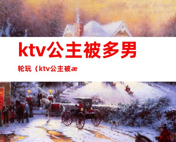 ktv公主被多男轮玩(ktv公主被怎么玩)