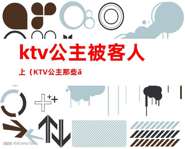 ktv公主被客人上(KTV公主那些事)