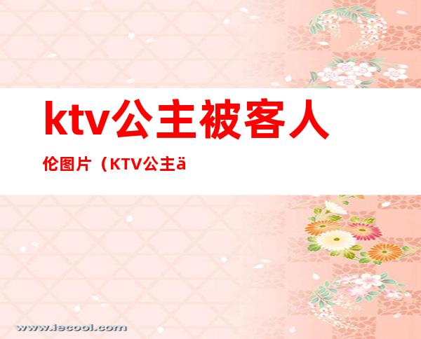 ktv公主被客人伦图片(KTV公主亲曝)