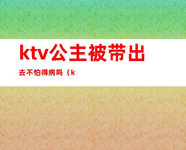 ktv公主被带出去不怕得病吗（ktv公主能带出来吗）