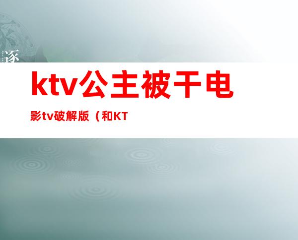 ktv公主被干电影tv破解版(和KTV公主在线观看)