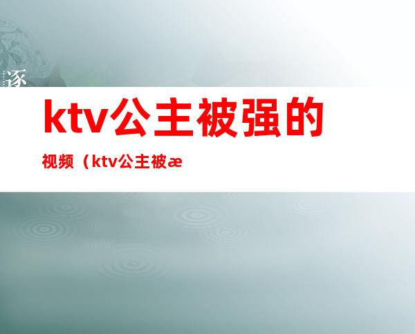 ktv公主被强的视频(ktv公主被怎么玩)