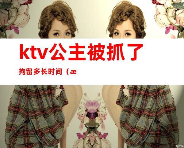ktv公主被抓了拘留多长时间(派出所一般拘留ktv公主多久)
