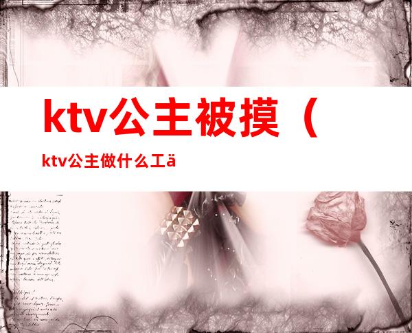 ktv公主被摸(ktv公主做什么工作的)