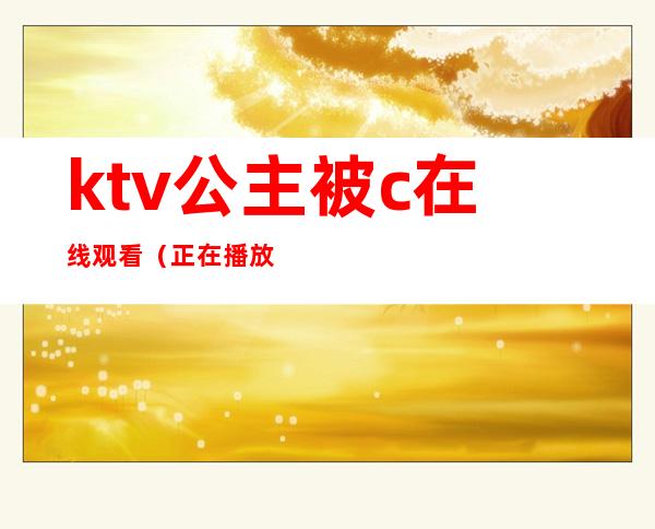 ktv公主被c在线观看(正在播放KTV认识的公主带回)
