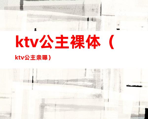 ktv公主裸体(ktv公主亲曝)