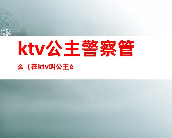 ktv公主警察管么（在ktv叫公主违法么）